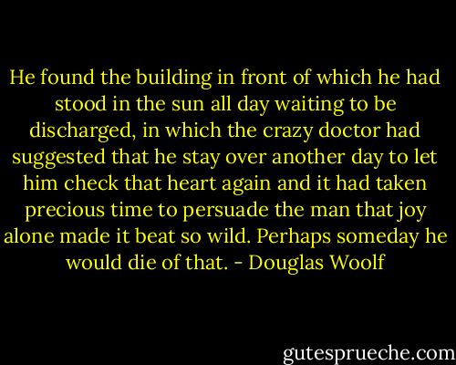 He found the building in front of which he had stood in the sun all day waiting to be discharged, in which the crazy doctor had suggested that he stay over another day to let him check that heart again and it had taken precious time to persuade the man that joy alone made it beat so wild. Perhaps someday he would die of that. - Douglas Woolf