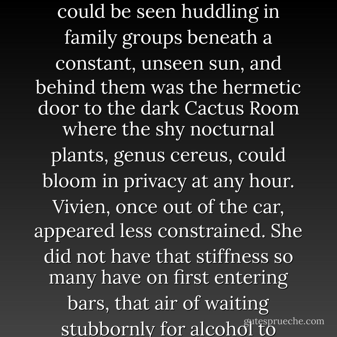 So he stopped at the first of them, a frigid hothouse whose front tipped forward over the street in defiance of gravity, taste, and ordinance; inside, the tender daytime flowers could be seen huddling in family groups beneath a constant, unseen sun, and behind them was the hermetic door to the dark Cactus Room where the shy nocturnal plants, genus cereus, could bloom in privacy at any hour. Vivien, once out of the car, appeared less constrained. She did not have that stiffness so many have on first entering bars, that air of waiting stubbornly for alcohol to loosen them, which so often presages their manner when it comes' time for bed. She was already excited when the martinis came. - Douglas Woolf