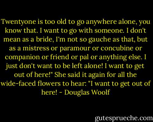 Twentyone is too old to go anywhere alone, you know that. I want to go with someone. I don't mean as a bride, I'm not so gauche as that, but as a mistress or paramour or concubine or companion or friend or pal or anything else. I just don't want to be left alone! I want to get out of here!" She said it again for all the wide-faced flowers to hear: "I want to get out of here! - Douglas Woolf