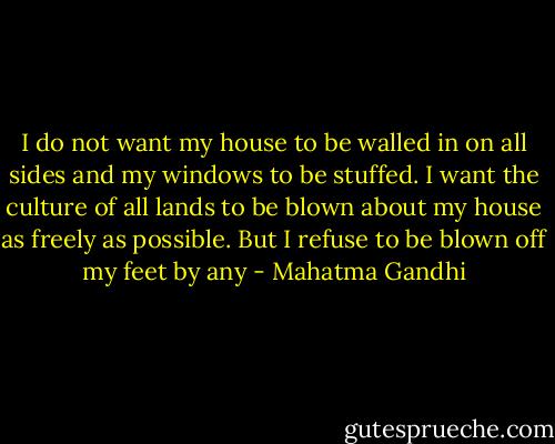 I do not want my house to be walled in on all sides and my windows to be stuffed. I want the culture of all lands to be blown about my house as freely as possible. But I refuse to be blown off my feet by any - Mahatma Gandhi