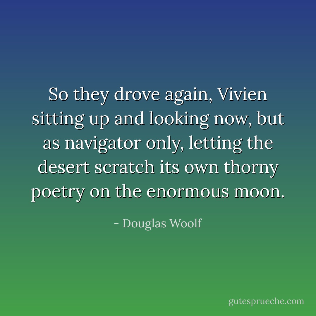So they drove again, Vivien sitting up and looking now, but as navigator only, letting the desert scratch its own thorny poetry on the enormous moon. - Douglas Woolf