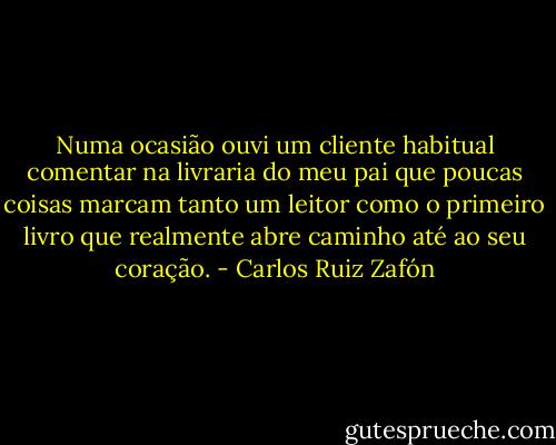 Numa ocasião ouvi um cliente habitual comentar na livraria do meu pai que poucas coisas marcam tanto um leitor como o primeiro livro que realmente abre caminho até ao seu coração. - Carlos Ruiz Zafón
