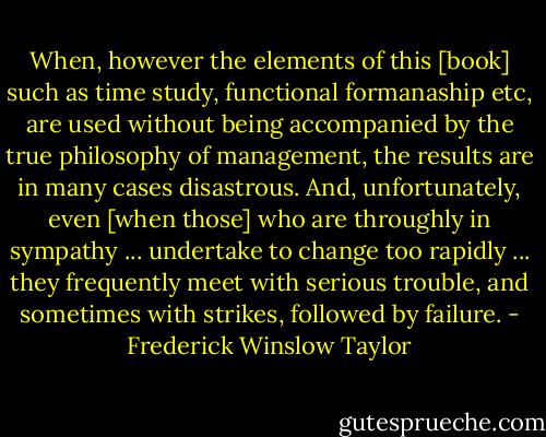 When, however the elements of this [book] such as time study, functional formanaship etc, are used without being accompanied by the true philosophy of management, the results are in many cases disastrous. And, unfortunately, even [when those] who are throughly in sympathy ... undertake to change too rapidly ... they frequently meet with serious trouble, and sometimes with strikes, followed by failure. - Frederick Winslow Taylor