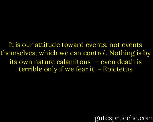 It is our attitude toward events, not events themselves, which we can control. Nothing is by its own nature calamitous -- even death is terrible only if we fear it. - Epictetus