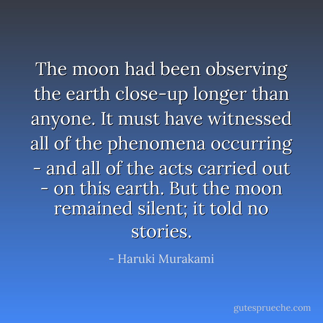 The moon had been observing the earth close-up longer than anyone. It must have witnessed all of the phenomena occurring - and all of the acts carried out - on this earth. But the moon remained silent; it told no stories. - Haruki Murakami