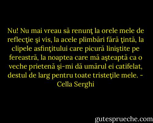 Nu! Nu mai vreau să renunţ la orele mele de reflecţie şi vis, la acele plimbări fără ţintă, la clipele asfinţitului care picură liniştite pe fereastră, la noaptea care mă aşteaptă ca o veche prietenă şi-mi dă umărul ei catifelat, destul de larg pentru toate tristeţile mele. - Cella Serghi
