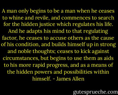 A man only begins to be a man when he ceases to whine and revile, and commences to search for the hidden justice which regulates his life. And he adapts his mind to that regulating factor, he ceases to accuse others as the cause of his condition, and builds himself up in strong and noble thoughts; ceases to kick against circumstances, but begins to use them as aids to his more rapid progress, and as a means of the hidden powers and possibilities within himself. - James Allen