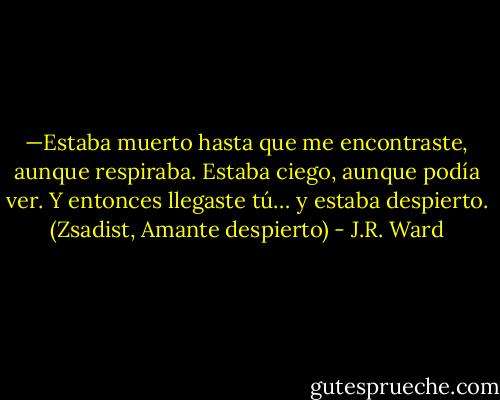—Estaba muerto hasta que me encontraste, aunque respiraba. Estaba ciego, aunque podía ver. Y entonces llegaste tú… y estaba despierto. (Zsadist, Amante despierto) - J.R. Ward