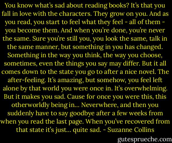 You know what’s sad about reading books? It’s that you fall in love with the characters. They grow on you. And as you read, you start to feel what they feel - all of them - you become them. And when you’re done, you’re never the same. Sure you’re still you, you look the same, talk in the same manner, but something in you has changed. Something in the way you think, the way you choose, sometimes, even the things you say may differ. But it all comes down to the state you go to after a nice novel. The after-feeling. It’s amazing, but somehow, you feel left alone by that world you were once in. It’s overwhelming. But it makes you sad. Cause for once you were this, this otherworldly being in… Neverwhere, and then you suddenly have to say goodbye after a few weeks from when you read the last page. When you’ve recovered from that state it’s just… quite sad. - Suzanne Collins