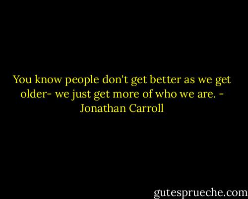 You know people don't get better as we get older- we just get more of who we are. - Jonathan Carroll