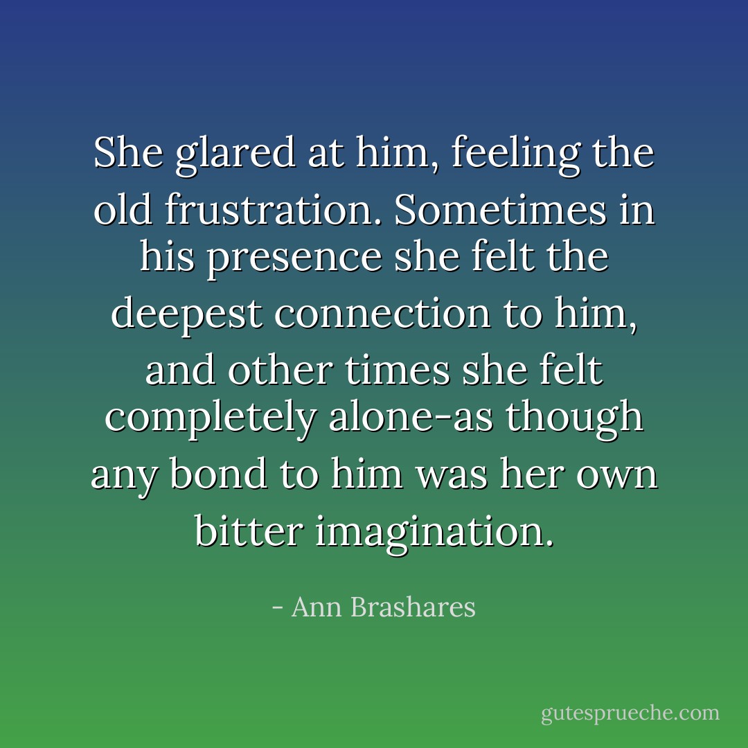 She glared at him, feeling the old frustration. Sometimes in his presence she felt the deepest connection to him, and other times she felt completely alone-as though any bond to him was her own bitter imagination. - Ann Brashares