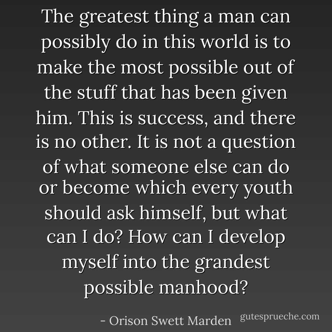 The greatest thing a man can possibly do in this world is to make the most possible out of the stuff that has been given him. This is success, and there is no other. It is not a question of what someone else can do or become which every youth should ask himself, but what can I do? How can I develop myself into the grandest possible manhood? - Orison Swett Marden