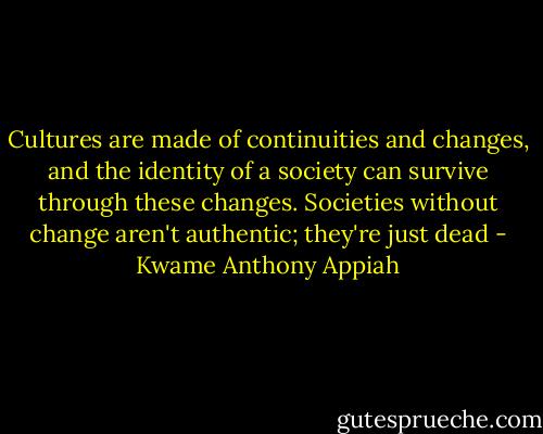 Cultures are made of continuities and changes, and the identity of a society can survive through these changes. Societies without change aren't authentic; they're just dead - Kwame Anthony Appiah