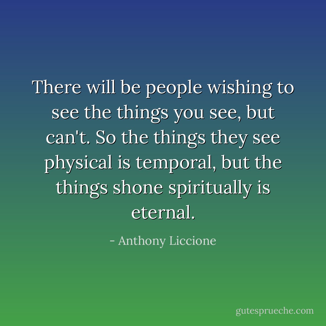 There will be people wishing to see the things you see, but can't. So the things they see physical is temporal, but the things shone spiritually is eternal. - Anthony Liccione