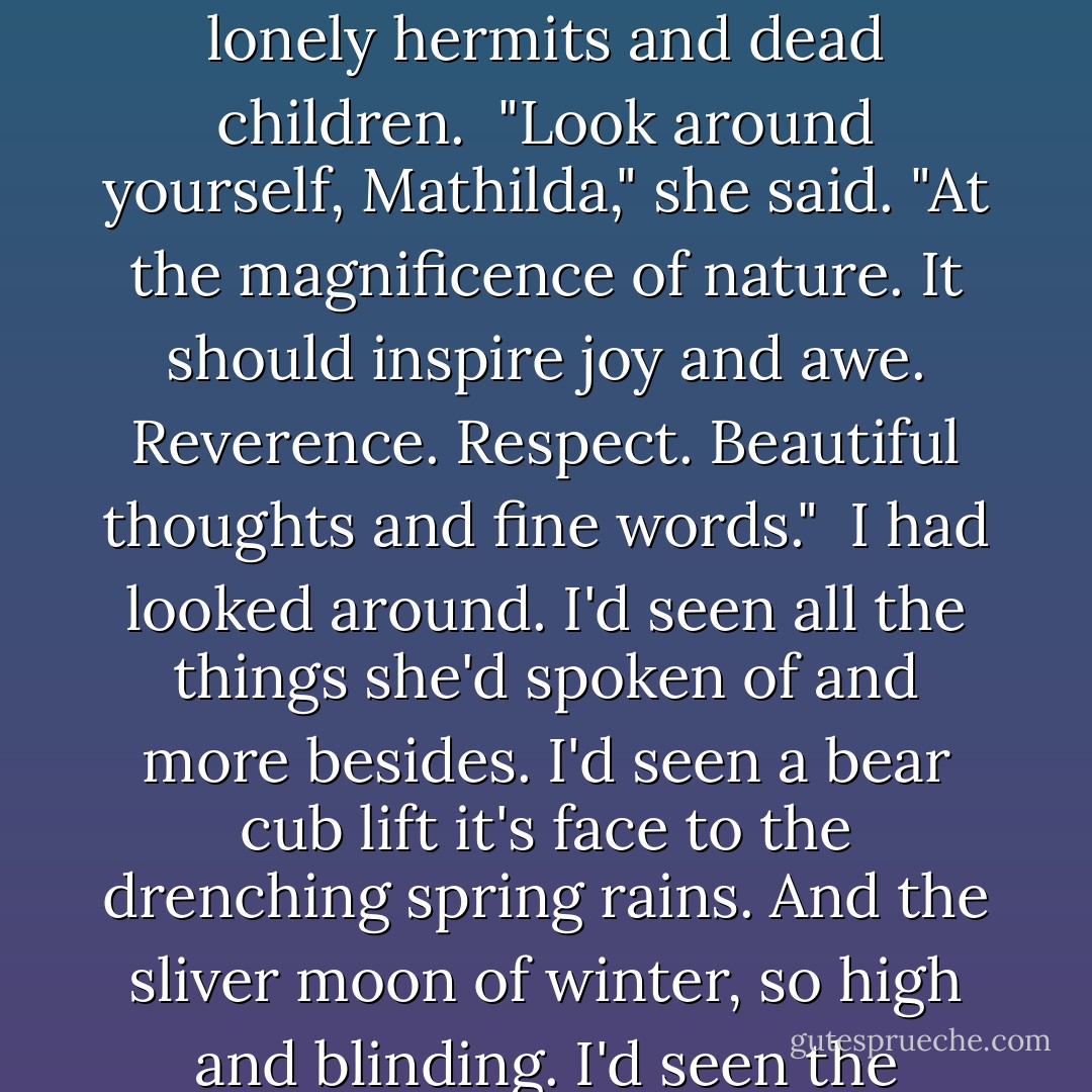 I don't know what I was hoping for. Some small praise, I guess. A bit of encouragement. I didn't get it. Miss Parrish took me aside one day after school let out. She said she'd read my stories and found them morbid and dispiriting. She said literature was meant to uplift the heart and that a young woman such as myself ought to turn her mind to topics more cheerful and inspiring than lonely hermits and dead children.<br /><br />"Look around yourself, Mathilda," she said. "At the magnificence of nature. It should inspire joy and awe. Reverence. Respect. Beautiful thoughts and fine words."<br /><br />I had looked around. I'd seen all the things she'd spoken of and more besides. I'd seen a bear cub lift it's face to the drenching spring rains. And the sliver moon of winter, so high and blinding. I'd seen the crimson glory of a stand of sugar maples in autumn and the unspeakable stillness of a mountain lake at dawn. I'd seen them and loved them. But I'd also seen the dark of things. The starved carcasses of winter deer. The driving fury of a blizzard wind. And the gloom that broods under the pines always. Even on the brightest days. - Jennifer Donnelly