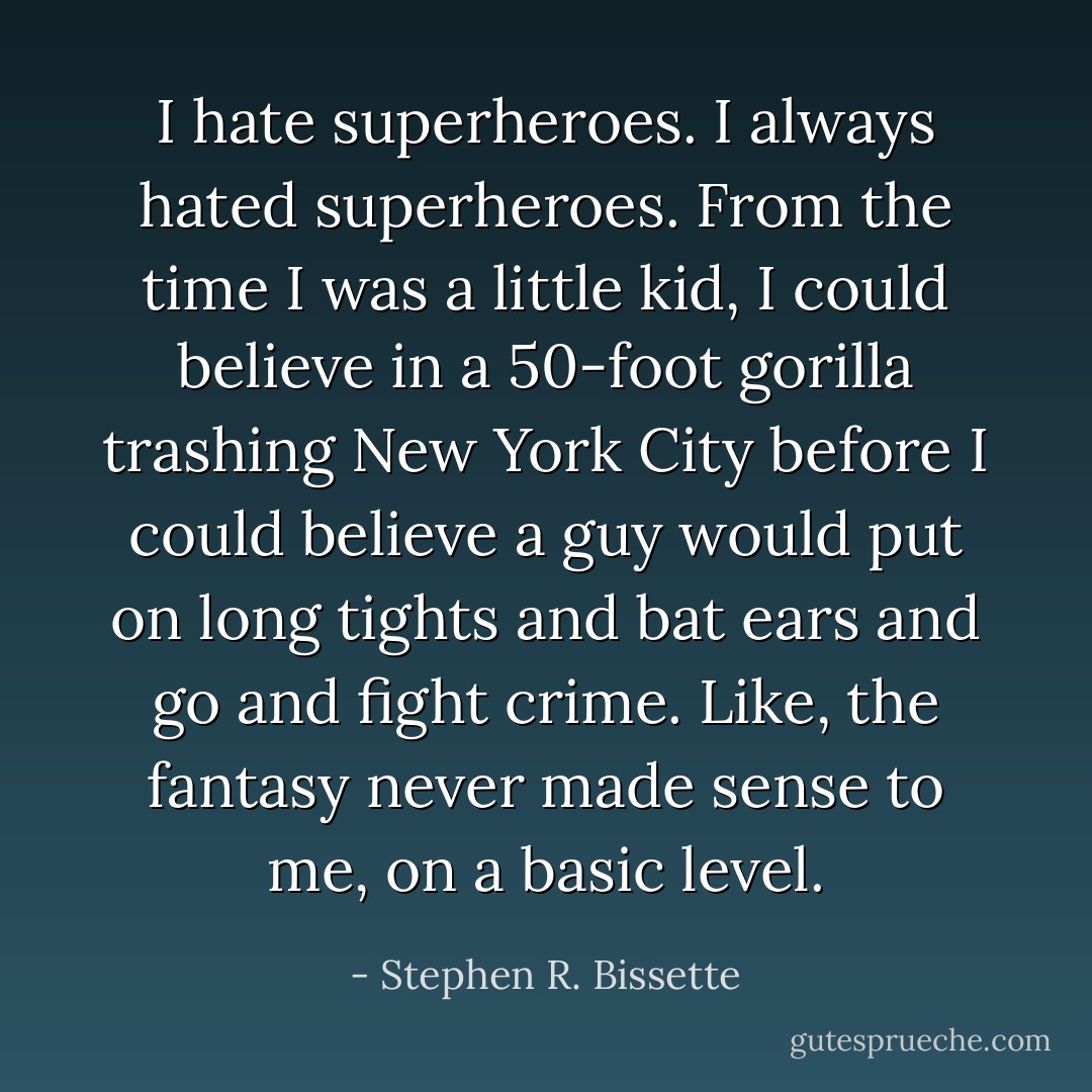 I hate superheroes. I always hated superheroes. From the time I was a little kid, I could believe in a 50-foot gorilla trashing New York City before I could believe a guy would put on long tights and bat ears and go and fight crime. Like, the fantasy never made sense to me, on a basic level. - Stephen R. Bissette
