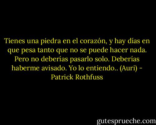 Tienes una piedra en el corazón, y hay días en que pesa tanto que no se puede hacer nada.<br />Pero no deberías pasarlo solo. Deberías haberme avisado. Yo lo entiendo.. (Auri) - Patrick Rothfuss