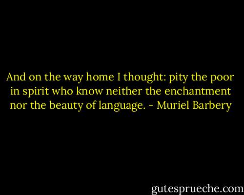 And on the way home I thought: pity the poor in spirit who know neither the enchantment nor the beauty of language. - Muriel Barbery
