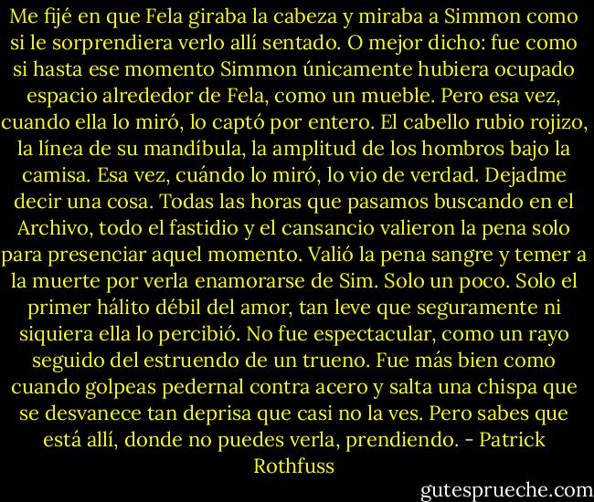 Me fijé en que Fela giraba la cabeza y miraba a Simmon como si le sorprendiera verlo allí sentado.<br />O mejor dicho: fue como si hasta ese momento Simmon únicamente hubiera ocupado espacio alrededor de Fela, como un mueble. Pero esa vez, cuando ella lo miró, lo captó por entero. El cabello rubio rojizo, la línea de su mandíbula, la amplitud de los hombros bajo la camisa. Esa vez, cuándo lo miró, lo vio de verdad.<br />Dejadme decir una cosa. Todas las horas que pasamos buscando en el Archivo, todo el fastidio y el cansancio valieron la pena solo para presenciar aquel momento. Valió la pena sangre y temer a la muerte por verla enamorarse de Sim. Solo un poco. Solo el primer hálito débil del amor, tan leve que seguramente ni siquiera ella lo percibió. No fue espectacular, como un rayo seguido del estruendo de un trueno. Fue más bien como cuando golpeas pedernal contra acero y salta una chispa que se desvanece tan deprisa que casi no la ves. Pero sabes que está allí, donde no puedes verla, prendiendo. - Patrick Rothfuss