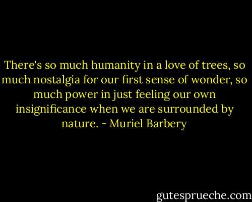 There's so much humanity in a love of trees, so much nostalgia for our first sense of wonder, so much power in just feeling our own insignificance when we are surrounded by nature. - Muriel Barbery