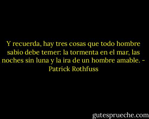 Y recuerda, hay tres cosas que todo hombre sabio debe temer: la tormenta en el mar, las noches sin luna y la ira de un hombre amable. - Patrick Rothfuss