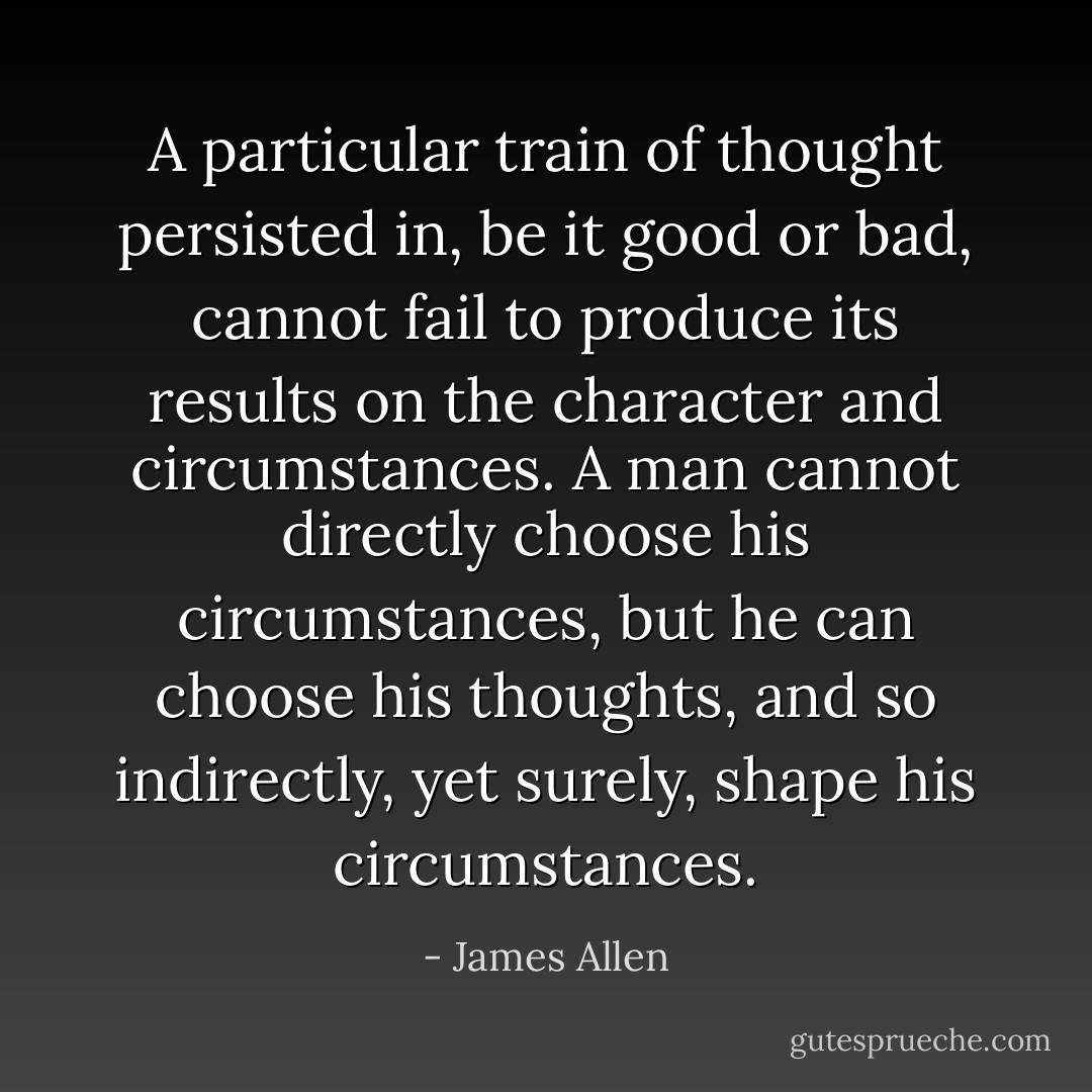 A particular train of thought persisted in, be it good or bad, cannot fail to produce its results on the character and circumstances. A man cannot directly choose his circumstances, but he can choose his thoughts, and so indirectly, yet surely, shape his circumstances. - James Allen