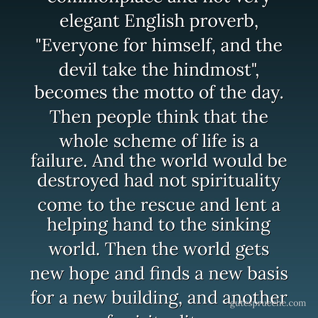 Curiously enough, it seems that at times the spiritual side prevails, and then the materialistic side—in wave-like motions following each other. ...At one time the full flood of materialistic ideas prevails, and everything in this life—prosperity, the education which procures more pleasures, more food—will become glorious at first and then that will degrade and degenerate. Along with the prosperity will rise to white heat all the inborn jealousies and hatreds of the human race. Competition and merciless cruelty will be the watchword of the day. To quote a very commonplace and not very elegant English proverb, "Everyone for himself, and the devil take the hindmost", becomes the motto of the day. Then people think that the whole scheme of life is a failure. And the world would be destroyed had not spirituality come to the rescue and lent a helping hand to the sinking world. Then the world gets new hope and finds a new basis for a new building, and another wave of spirituality comes, which in time again declines. As a rule, spirituality brings a class of men who lay exclusive claim to the special powers of the world. The immediate effect of this is a reaction towards materialism, which opens the door to scores of exclusive claims, until the time comes when not only all the spiritual powers of the race, but all its material powers and privileges are centered in the hands of a very few; and these few, standing on the necks of the masses of the people, want to rule them. Then society has to help itself, and materialism comes to the rescue. - Swami Vivekananda