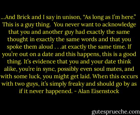 ...And Brick and I say in unison, “As long as I’m here.”<br /><br />This is a guy thing.<br /><br />You never want to acknowledge that you and another guy had exactly the same thought in exactly the same words and that you spoke them aloud . . .at exactly the same time. If you’re out on a date and this happens, this is a good thing. It’s evidence that you and your date think alike, you’re in sync, possibly even soul mates, and with some luck, you might get laid. When this occurs with two guys, it’s simply freaky and should go by as if it never happened. - Alan Eisenstock