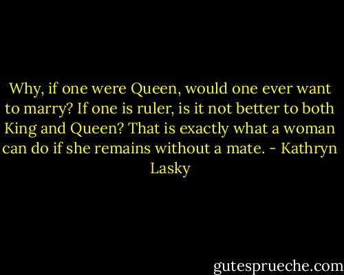 Why, if one were Queen, would one ever want to marry? If one is ruler, is it not better to both King and Queen? That is exactly what a woman can do if she remains without a mate. - Kathryn Lasky