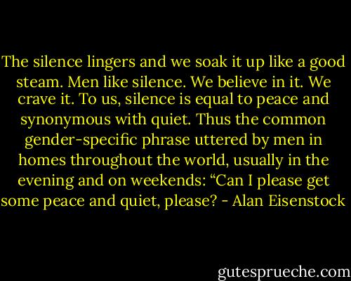 The silence lingers and we soak it up like a good steam. Men like silence. We believe in it. We crave it. To us, silence is equal to peace and synonymous with quiet. Thus the common gender-specific phrase uttered by men in homes throughout the world, usually in the evening and on weekends: “Can I please get some peace and quiet, please? - Alan Eisenstock