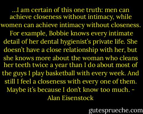 …I am certain of this one truth: men can achieve closeness without intimacy, while women can achieve intimacy without closeness.<br /><br />For example, Bobbie knows every intimate detail of her dental hygienist’s private life. She doesn’t have a close relationship with her, but she knows more about the woman who cleans her teeth twice a year than I do about most of the guys I play basketball with every week. And still I feel a closeness with every one of them. Maybe it’s because I don’t know too much. - Alan Eisenstock