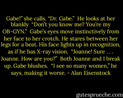 Gabe!” she calls. “Dr. Gabe.”<br /><br />He looks at her blankly<br /><br />“Don’t you know me? You’re my OB-GYN.”<br /><br />Gabe’s eyes move instinctively from her face to her crotch. He stares between her legs for a beat. His face lights up in recognition, as if he has X-ray vision.<br /><br />“Joanne! Sure . . . Joanne. How are you?”<br /><br />Both Joanne and I break up. Gabe blushes.<br /><br />“I see so many women,” he says, making it worse. - Alan Eisenstock
