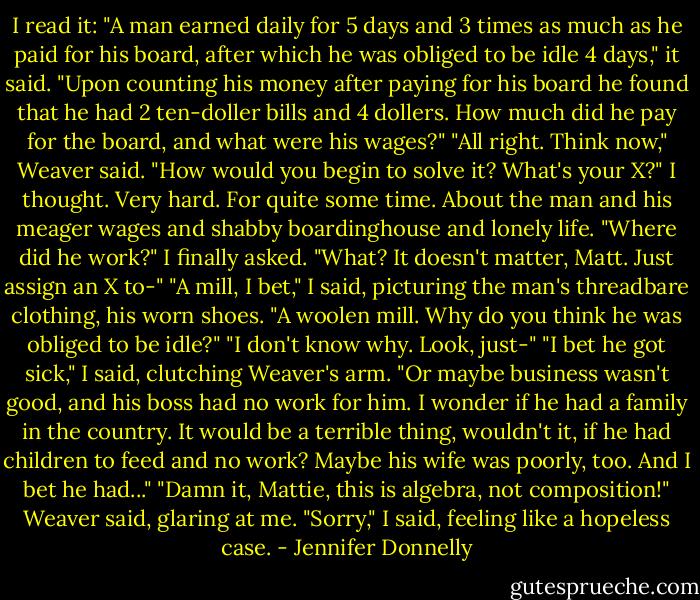 I read it: "A man earned daily for 5 days and 3 times as much as he paid for his board, after which he was obliged to be idle 4 days," it said. "Upon counting his money after paying for his board he found that he had 2 ten-doller bills and 4 dollers. How much did he pay for the board, and what were his wages?"<br />"All right. Think now," Weaver said. "How would you begin to solve it? What's your X?"<br />I thought. Very hard. For quite some time. About the man and his meager wages and shabby boardinghouse and lonely life. "Where did he work?" I finally asked.<br />"What? It doesn't matter, Matt. Just assign an X to-"<br />"A mill, I bet," I said, picturing the man's threadbare clothing, his worn shoes. "A woolen mill. Why do you think he was obliged to be idle?"<br />"I don't know why. Look, just-"<br />"I bet he got sick," I said, clutching Weaver's arm. "Or maybe business wasn't good, and his boss had no work for him. I wonder if he had a family in the country. It would be a terrible thing, wouldn't it, if he had children to feed and no work? Maybe his wife was poorly, too. And I bet he had..."<br />"Damn it, Mattie, this is algebra, not composition!" Weaver said, glaring at me.<br />"Sorry," I said, feeling like a hopeless case. - Jennifer Donnelly