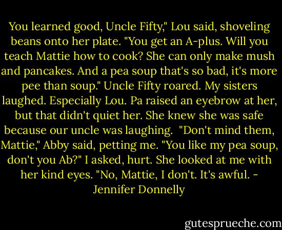 You learned good, Uncle Fifty," Lou said, shoveling beans onto her plate. "You get an A-plus. Will you teach Mattie how to cook? She can only make mush and pancakes. And a pea soup that's so bad, it's more pee than soup."<br />Uncle Fifty roared. My sisters laughed. Especially Lou. Pa raised an eyebrow at her, but that didn't quiet her. She knew she was safe because our uncle was laughing. <br />"Don't mind them, Mattie," Abby said, petting me.<br />"You like my pea soup, don't you Ab?" I asked, hurt.<br />She looked at me with her kind eyes. "No, Mattie, I don't. It's awful. - Jennifer Donnelly