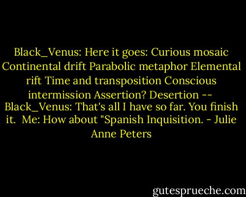 Black_Venus: Here it goes:<br />Curious mosaic<br />Continental drift<br />Parabolic metaphor<br />Elemental rift<br />Time and transposition<br />Conscious intermission<br />Assertion?<br />Desertion --<br /><br />Black_Venus: That's all I have so far. You finish it.<br /><br />Me: How about "Spanish Inquisition. - Julie Anne Peters