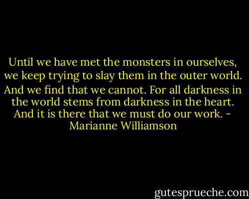 Until we have met the monsters in ourselves, we keep trying to slay them in the outer world. And we find that we cannot. For all darkness in the world stems from darkness in the heart. And it is there that we must do our work. - Marianne Williamson