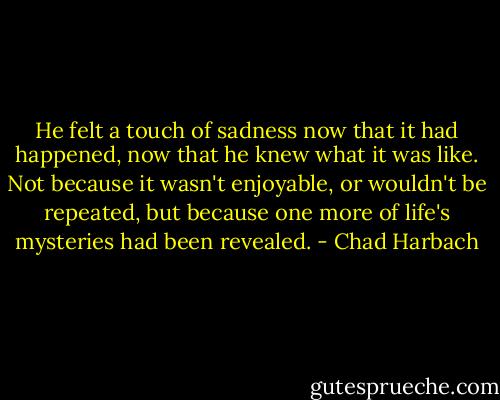 He felt a touch of sadness now that it had happened, now that he knew what it was like. Not because it wasn't enjoyable, or wouldn't be repeated, but because one more of life's mysteries had been revealed. - Chad Harbach