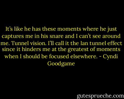 It’s like he has these moments where he just captures me in his snare and I can’t see around me. Tunnel vision. I’ll call it the Ian tunnel effect since it hinders me at the greatest of moments when I should be focused elsewhere. - Cyndi Goodgame