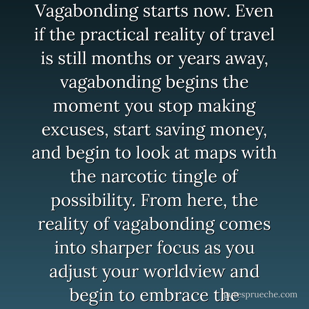 Thus, the question of how and when to start vagabonding is not really a question at all. Vagabonding starts now. Even if the practical reality of travel is still months or years away, vagabonding begins the moment you stop making excuses, start saving money, and begin to look at maps with the narcotic tingle of possibility. From here, the reality of vagabonding comes into sharper focus as you adjust your worldview and begin to embrace the exhilarating uncertainty that true travel promises. - Rolf Potts