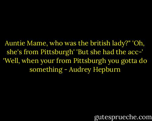Auntie Mame, who was the british lady?"<br />'Oh, she's from Pittsburgh'<br />'But she had the acc-'<br />'Well, when your from Pittsburgh you gotta do something - Audrey Hepburn