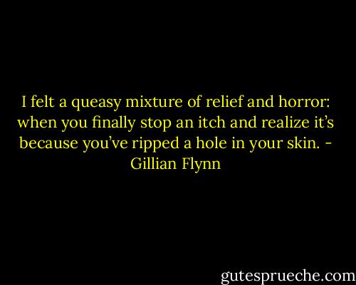 I felt a queasy mixture of relief and horror: when you finally stop an itch and realize it’s because you’ve ripped a hole in your skin. - Gillian Flynn