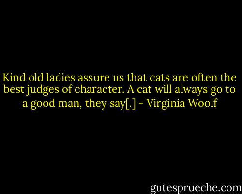 Kind old ladies assure us that cats are often the best judges of character. A cat will always go to a good man, they say[.] - Virginia Woolf