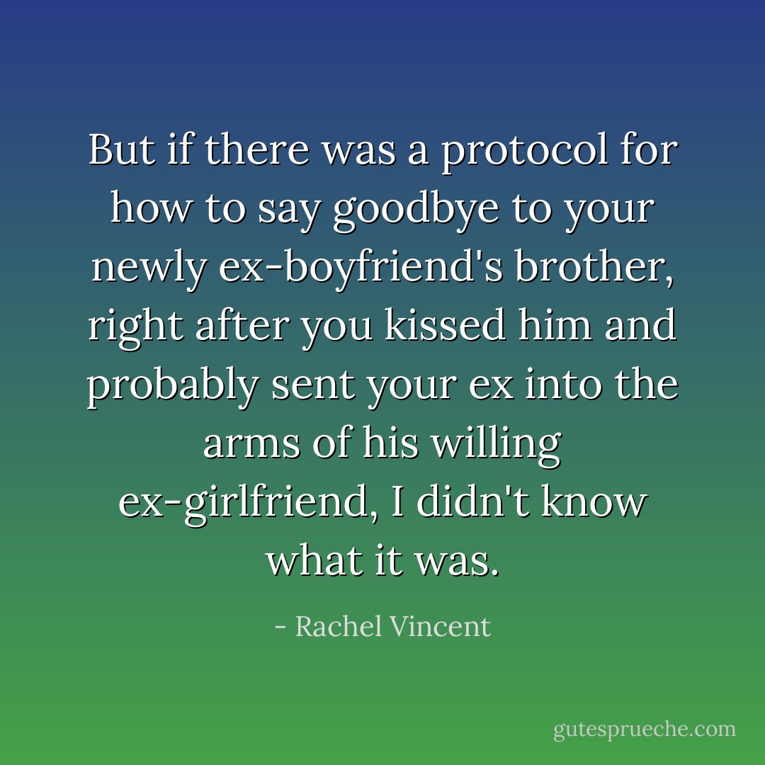 But if there was a protocol for how to say goodbye to your newly ex-boyfriend's brother, right after you kissed him and probably sent your ex into the arms of his willing ex-girlfriend, I didn't know what it was. - Rachel Vincent