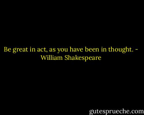 Be great in act, as you have been in thought. - William Shakespeare
