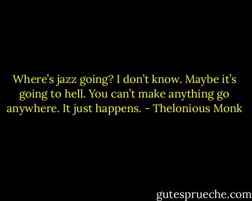 Where’s jazz going? I don’t know. Maybe it’s going to hell. You can’t make anything go anywhere. It just happens. - Thelonious Monk