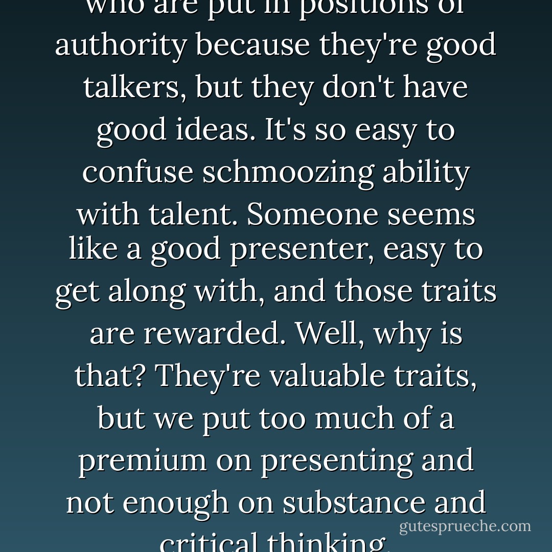 I worry that there are people who are put in positions of authority because they're good talkers, but they don't have good ideas. It's so easy to confuse schmoozing ability with talent. Someone seems like a good presenter, easy to get along with, and those traits are rewarded. Well, why is that? They're valuable traits, but we put too much of a premium on presenting and not enough on substance and critical thinking. - Susan Cain