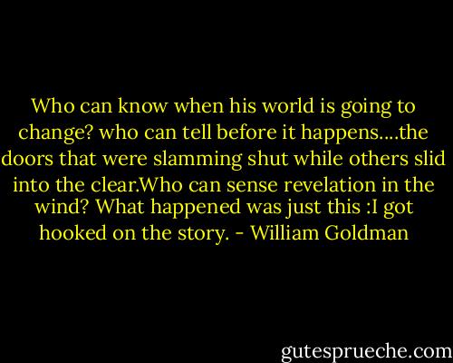 Who can know when his world is going to change? who can tell before it happens....the doors that were slamming shut while others slid into the clear.Who can sense revelation in the wind? What happened was just this :I got hooked on the story. - William Goldman