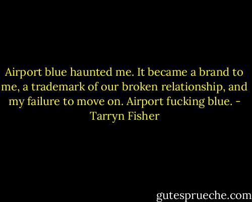 Airport blue haunted me. It became a brand to me, a trademark of our broken relationship, and my failure to move on. Airport fucking blue. - Tarryn Fisher