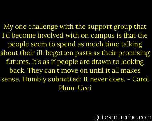 My one challenge with the support group that I'd become involved with on campus is that the people seem to spend as much time talking about their ill-begotten pasts as their promising futures. It's as if people are drawn to looking back. They can't move on until it all makes sense. Humbly submitted: It never does. - Carol Plum-Ucci
