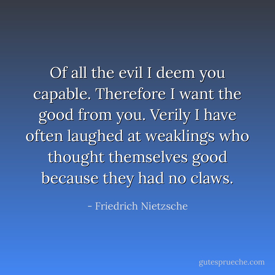 Of all the evil I deem you capable. Therefore I want the good from you. Verily I have often laughed at weaklings who thought themselves good because they had no claws. - Friedrich Nietzsche